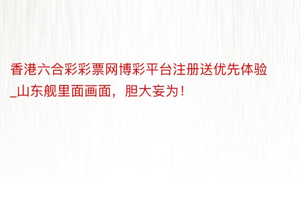 香港六合彩彩票网博彩平台注册送优先体验_山东舰里面画面，胆大妄为！