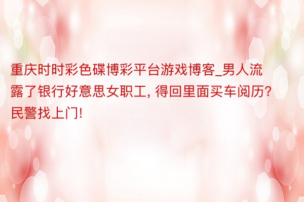 重庆时时彩色碟博彩平台游戏博客_男人流露了银行好意思女职工， 得回里面买车阅历? 民警找上门!