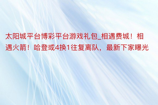 太阳城平台博彩平台游戏礼包_相遇费城！相遇火箭！哈登或4换1往复离队，最新下家曝光