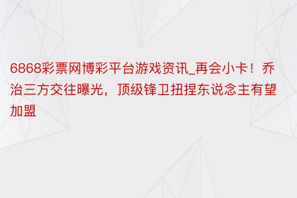 6868彩票网博彩平台游戏资讯_再会小卡！乔治三方交往曝光，顶级锋卫扭捏东说念主有望加盟
