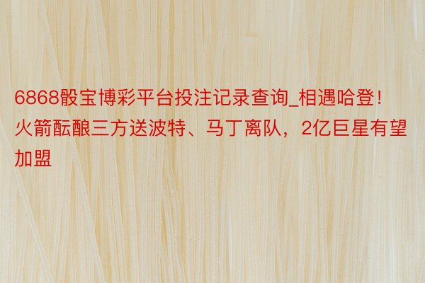 6868骰宝博彩平台投注记录查询_相遇哈登！火箭酝酿三方送波特、马丁离队，2亿巨星有望加盟